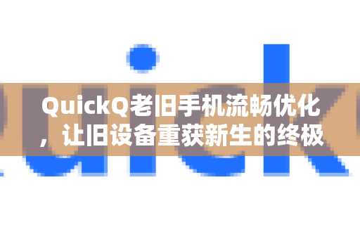 QuickQ老旧手机流畅优化，让旧设备重获新生的终极指南