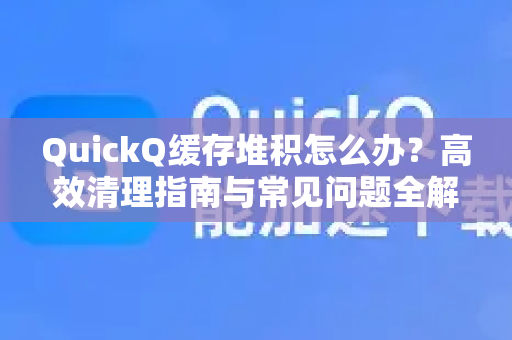 QuickQ缓存堆积怎么办？高效清理指南与常见问题全解