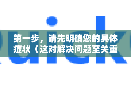 第一步，请先明确您的具体症状（这对解决问题至关重要）