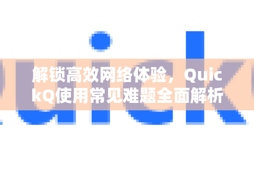 解锁高效网络体验，QuickQ使用常见难题全面解析与排障指南